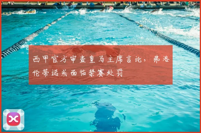 西甲官方审查皇马主席言论,弗洛伦蒂诺或面临禁赛处罚