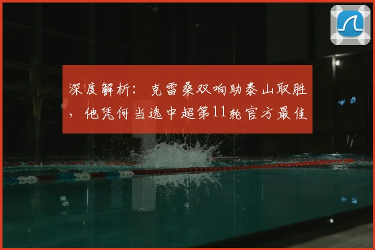 深度解析:克雷桑双响助泰山取胜,他凭何当选中超第11轮官方最佳球员?