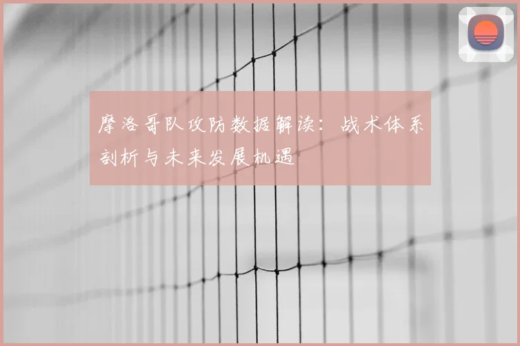摩洛哥队攻防数据解读：战术体系剖析与未来发展机遇