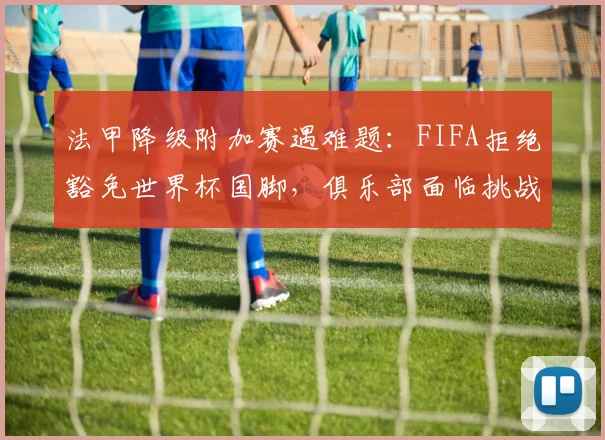 法甲降级附加赛遇难题:FIFA拒绝豁免世界杯国脚,俱乐部面临挑战
