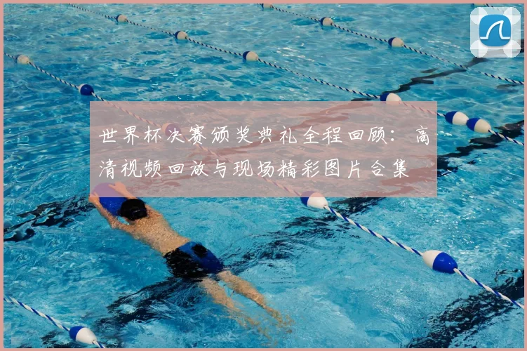 世界杯决赛颁奖典礼全程回顾:高清视频回放与现场精彩图片合集