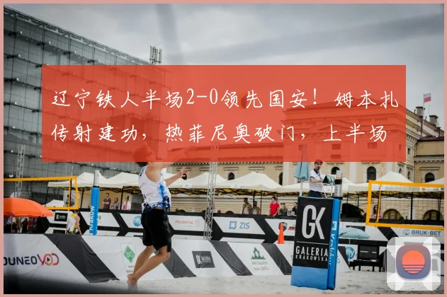 辽宁铁人半场2-0领先国安！姆本扎传射建功，热菲尼奥破门，上半场战术解析